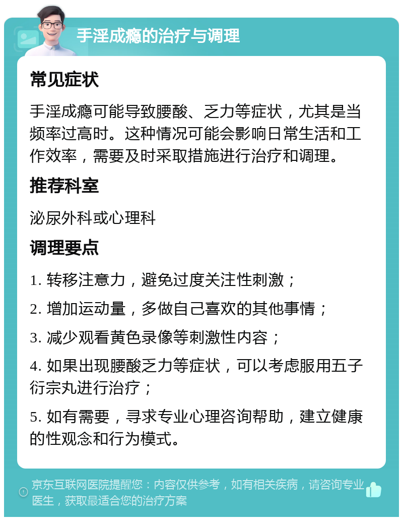 手淫成瘾的治疗与调理 常见症状 手淫成瘾可能导致腰酸、乏力等症状，尤其是当频率过高时。这种情况可能会影响日常生活和工作效率，需要及时采取措施进行治疗和调理。 推荐科室 泌尿外科或心理科 调理要点 1. 转移注意力，避免过度关注性刺激； 2. 增加运动量，多做自己喜欢的其他事情； 3. 减少观看黄色录像等刺激性内容； 4. 如果出现腰酸乏力等症状，可以考虑服用五子衍宗丸进行治疗； 5. 如有需要，寻求专业心理咨询帮助，建立健康的性观念和行为模式。