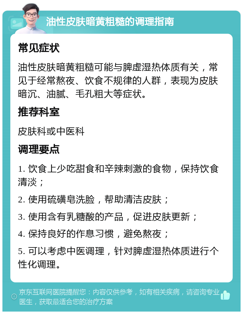 油性皮肤暗黄粗糙的调理指南 常见症状 油性皮肤暗黄粗糙可能与脾虚湿热体质有关，常见于经常熬夜、饮食不规律的人群，表现为皮肤暗沉、油腻、毛孔粗大等症状。 推荐科室 皮肤科或中医科 调理要点 1. 饮食上少吃甜食和辛辣刺激的食物，保持饮食清淡； 2. 使用硫磺皂洗脸，帮助清洁皮肤； 3. 使用含有乳糖酸的产品，促进皮肤更新； 4. 保持良好的作息习惯，避免熬夜； 5. 可以考虑中医调理，针对脾虚湿热体质进行个性化调理。