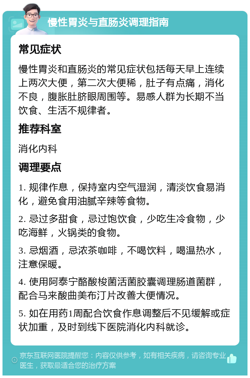 慢性胃炎与直肠炎调理指南 常见症状 慢性胃炎和直肠炎的常见症状包括每天早上连续上两次大便，第二次大便稀，肚子有点痛，消化不良，腹胀肚脐眼周围等。易感人群为长期不当饮食、生活不规律者。 推荐科室 消化内科 调理要点 1. 规律作息，保持室内空气湿润，清淡饮食易消化，避免食用油腻辛辣等食物。 2. 忌过多甜食，忌过饱饮食，少吃生冷食物，少吃海鲜，火锅类的食物。 3. 忌烟酒，忌浓茶咖啡，不喝饮料，喝温热水，注意保暖。 4. 使用阿泰宁酪酸梭菌活菌胶囊调理肠道菌群，配合马来酸曲美布汀片改善大便情况。 5. 如在用药1周配合饮食作息调整后不见缓解或症状加重，及时到线下医院消化内科就诊。