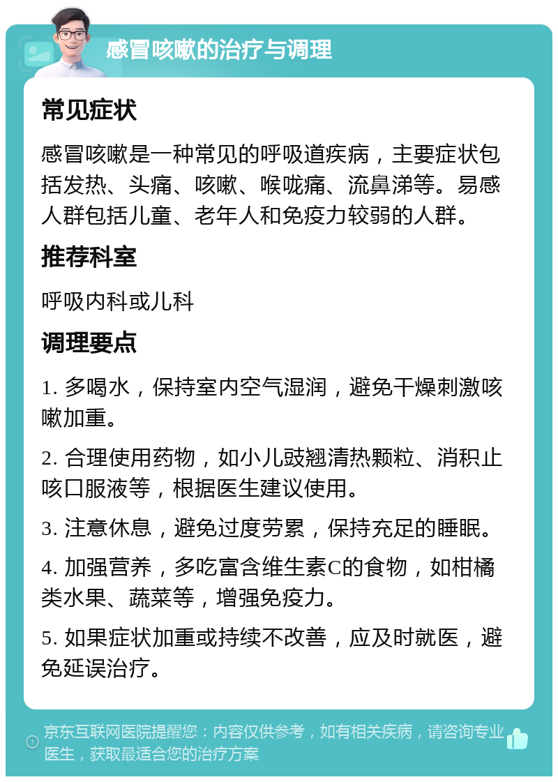 感冒咳嗽的治疗与调理 常见症状 感冒咳嗽是一种常见的呼吸道疾病，主要症状包括发热、头痛、咳嗽、喉咙痛、流鼻涕等。易感人群包括儿童、老年人和免疫力较弱的人群。 推荐科室 呼吸内科或儿科 调理要点 1. 多喝水，保持室内空气湿润，避免干燥刺激咳嗽加重。 2. 合理使用药物，如小儿豉翘清热颗粒、消积止咳口服液等，根据医生建议使用。 3. 注意休息，避免过度劳累，保持充足的睡眠。 4. 加强营养，多吃富含维生素C的食物，如柑橘类水果、蔬菜等，增强免疫力。 5. 如果症状加重或持续不改善，应及时就医，避免延误治疗。