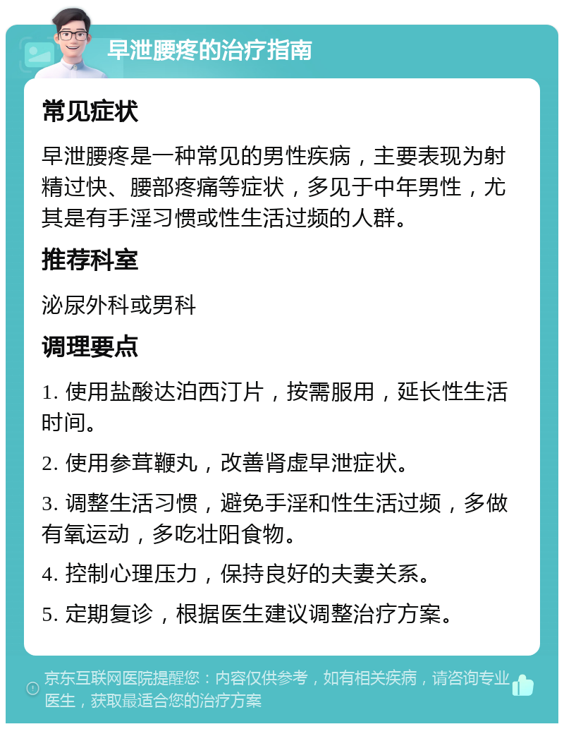 早泄腰疼的治疗指南 常见症状 早泄腰疼是一种常见的男性疾病，主要表现为射精过快、腰部疼痛等症状，多见于中年男性，尤其是有手淫习惯或性生活过频的人群。 推荐科室 泌尿外科或男科 调理要点 1. 使用盐酸达泊西汀片，按需服用，延长性生活时间。 2. 使用参茸鞭丸，改善肾虚早泄症状。 3. 调整生活习惯，避免手淫和性生活过频，多做有氧运动，多吃壮阳食物。 4. 控制心理压力，保持良好的夫妻关系。 5. 定期复诊，根据医生建议调整治疗方案。