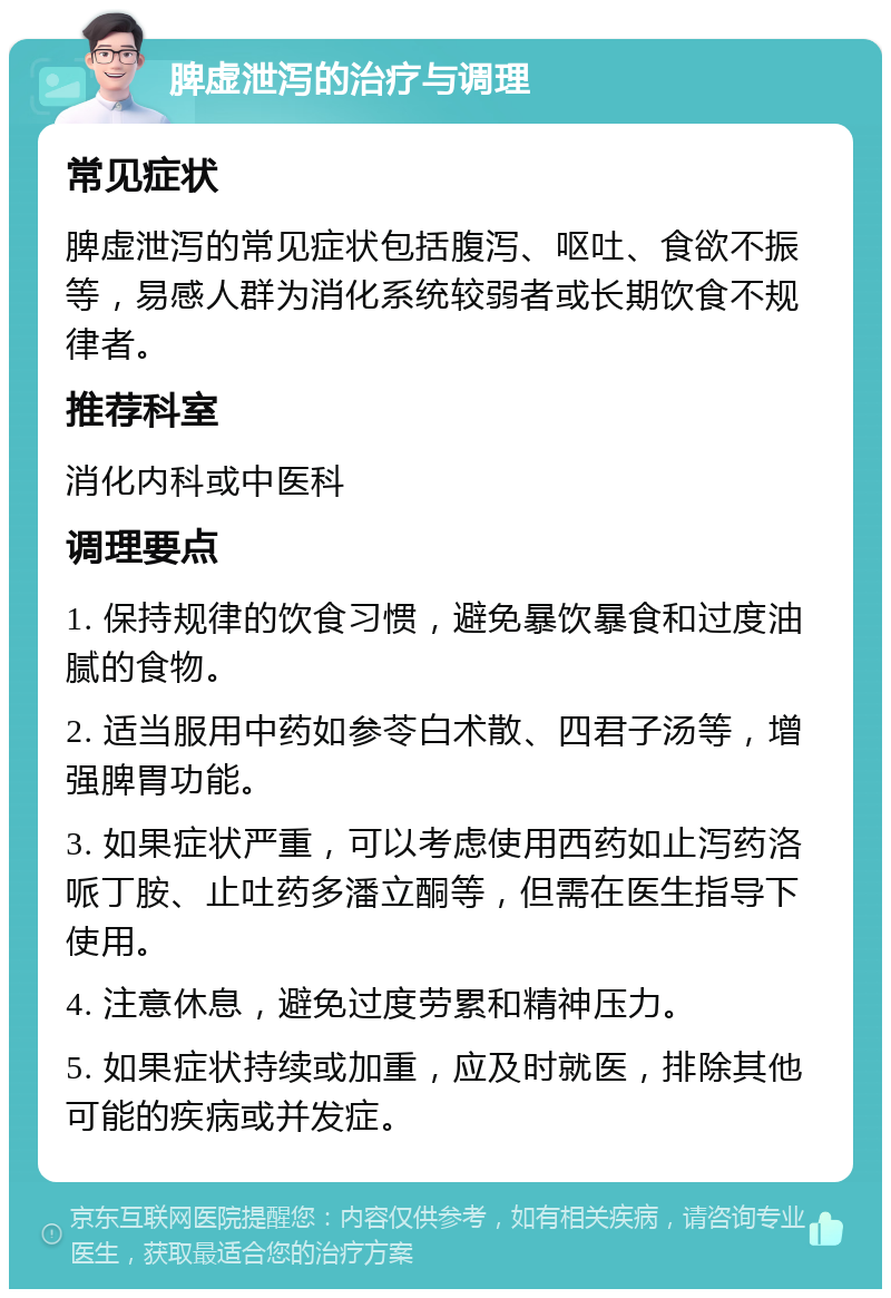 脾虚泄泻的治疗与调理 常见症状 脾虚泄泻的常见症状包括腹泻、呕吐、食欲不振等，易感人群为消化系统较弱者或长期饮食不规律者。 推荐科室 消化内科或中医科 调理要点 1. 保持规律的饮食习惯，避免暴饮暴食和过度油腻的食物。 2. 适当服用中药如参苓白术散、四君子汤等，增强脾胃功能。 3. 如果症状严重，可以考虑使用西药如止泻药洛哌丁胺、止吐药多潘立酮等，但需在医生指导下使用。 4. 注意休息，避免过度劳累和精神压力。 5. 如果症状持续或加重，应及时就医，排除其他可能的疾病或并发症。