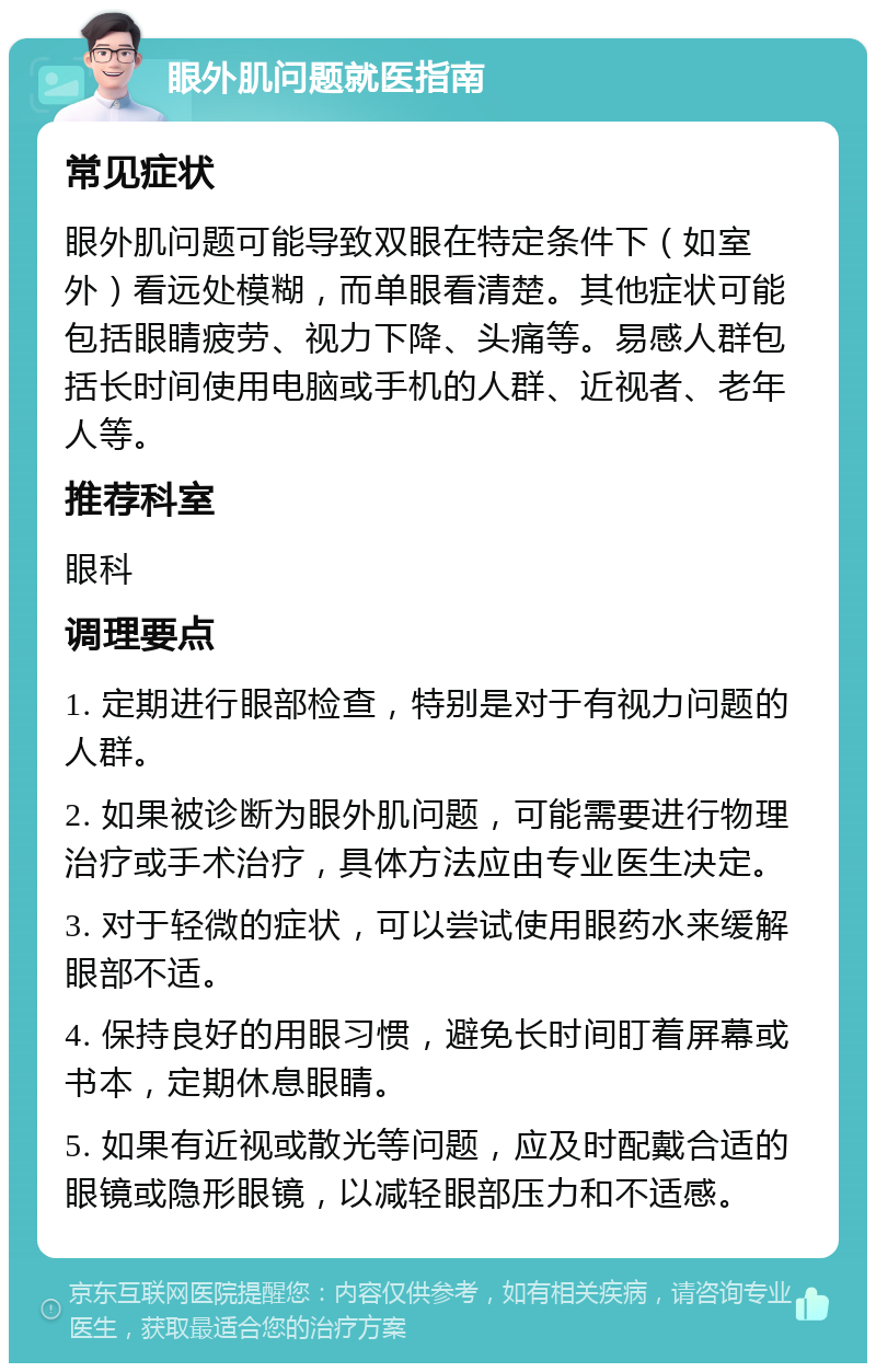 眼外肌问题就医指南 常见症状 眼外肌问题可能导致双眼在特定条件下（如室外）看远处模糊，而单眼看清楚。其他症状可能包括眼睛疲劳、视力下降、头痛等。易感人群包括长时间使用电脑或手机的人群、近视者、老年人等。 推荐科室 眼科 调理要点 1. 定期进行眼部检查，特别是对于有视力问题的人群。 2. 如果被诊断为眼外肌问题，可能需要进行物理治疗或手术治疗，具体方法应由专业医生决定。 3. 对于轻微的症状，可以尝试使用眼药水来缓解眼部不适。 4. 保持良好的用眼习惯，避免长时间盯着屏幕或书本，定期休息眼睛。 5. 如果有近视或散光等问题，应及时配戴合适的眼镜或隐形眼镜，以减轻眼部压力和不适感。