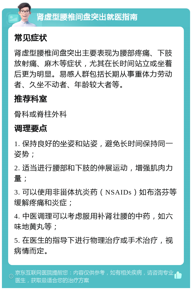 肾虚型腰椎间盘突出就医指南 常见症状 肾虚型腰椎间盘突出主要表现为腰部疼痛、下肢放射痛、麻木等症状，尤其在长时间站立或坐着后更为明显。易感人群包括长期从事重体力劳动者、久坐不动者、年龄较大者等。 推荐科室 骨科或脊柱外科 调理要点 1. 保持良好的坐姿和站姿，避免长时间保持同一姿势； 2. 适当进行腰部和下肢的伸展运动，增强肌肉力量； 3. 可以使用非甾体抗炎药（NSAIDs）如布洛芬等缓解疼痛和炎症； 4. 中医调理可以考虑服用补肾壮腰的中药，如六味地黄丸等； 5. 在医生的指导下进行物理治疗或手术治疗，视病情而定。