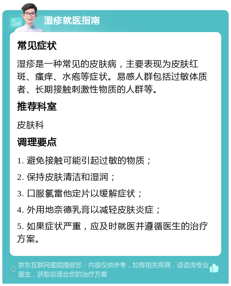 湿疹就医指南 常见症状 湿疹是一种常见的皮肤病，主要表现为皮肤红斑、瘙痒、水疱等症状。易感人群包括过敏体质者、长期接触刺激性物质的人群等。 推荐科室 皮肤科 调理要点 1. 避免接触可能引起过敏的物质； 2. 保持皮肤清洁和湿润； 3. 口服氯雷他定片以缓解症状； 4. 外用地奈德乳膏以减轻皮肤炎症； 5. 如果症状严重，应及时就医并遵循医生的治疗方案。