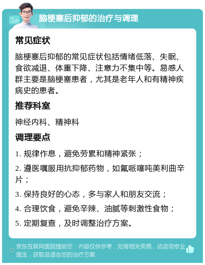 脑梗塞后抑郁的治疗与调理 常见症状 脑梗塞后抑郁的常见症状包括情绪低落、失眠、食欲减退、体重下降、注意力不集中等。易感人群主要是脑梗塞患者，尤其是老年人和有精神疾病史的患者。 推荐科室 神经内科、精神科 调理要点 1. 规律作息，避免劳累和精神紧张； 2. 遵医嘱服用抗抑郁药物，如氟哌噻吨美利曲辛片； 3. 保持良好的心态，多与家人和朋友交流； 4. 合理饮食，避免辛辣、油腻等刺激性食物； 5. 定期复查，及时调整治疗方案。