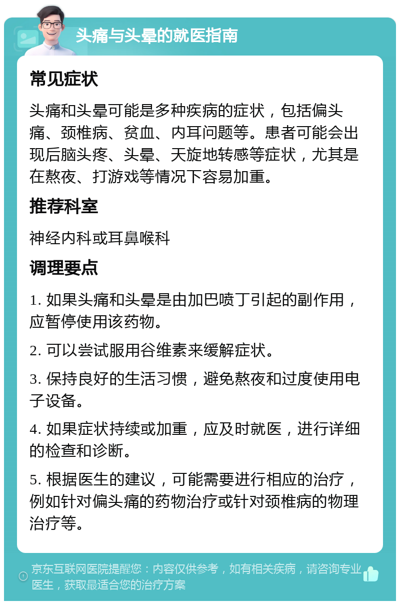 头痛与头晕的就医指南 常见症状 头痛和头晕可能是多种疾病的症状，包括偏头痛、颈椎病、贫血、内耳问题等。患者可能会出现后脑头疼、头晕、天旋地转感等症状，尤其是在熬夜、打游戏等情况下容易加重。 推荐科室 神经内科或耳鼻喉科 调理要点 1. 如果头痛和头晕是由加巴喷丁引起的副作用，应暂停使用该药物。 2. 可以尝试服用谷维素来缓解症状。 3. 保持良好的生活习惯，避免熬夜和过度使用电子设备。 4. 如果症状持续或加重，应及时就医，进行详细的检查和诊断。 5. 根据医生的建议，可能需要进行相应的治疗，例如针对偏头痛的药物治疗或针对颈椎病的物理治疗等。