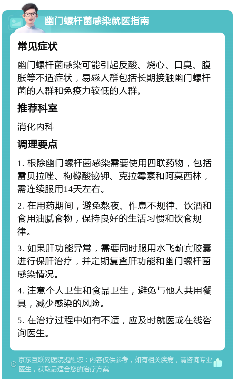 幽门螺杆菌感染就医指南 常见症状 幽门螺杆菌感染可能引起反酸、烧心、口臭、腹胀等不适症状，易感人群包括长期接触幽门螺杆菌的人群和免疫力较低的人群。 推荐科室 消化内科 调理要点 1. 根除幽门螺杆菌感染需要使用四联药物，包括雷贝拉唑、枸橼酸铋钾、克拉霉素和阿莫西林，需连续服用14天左右。 2. 在用药期间，避免熬夜、作息不规律、饮酒和食用油腻食物，保持良好的生活习惯和饮食规律。 3. 如果肝功能异常，需要同时服用水飞蓟宾胶囊进行保肝治疗，并定期复查肝功能和幽门螺杆菌感染情况。 4. 注意个人卫生和食品卫生，避免与他人共用餐具，减少感染的风险。 5. 在治疗过程中如有不适，应及时就医或在线咨询医生。