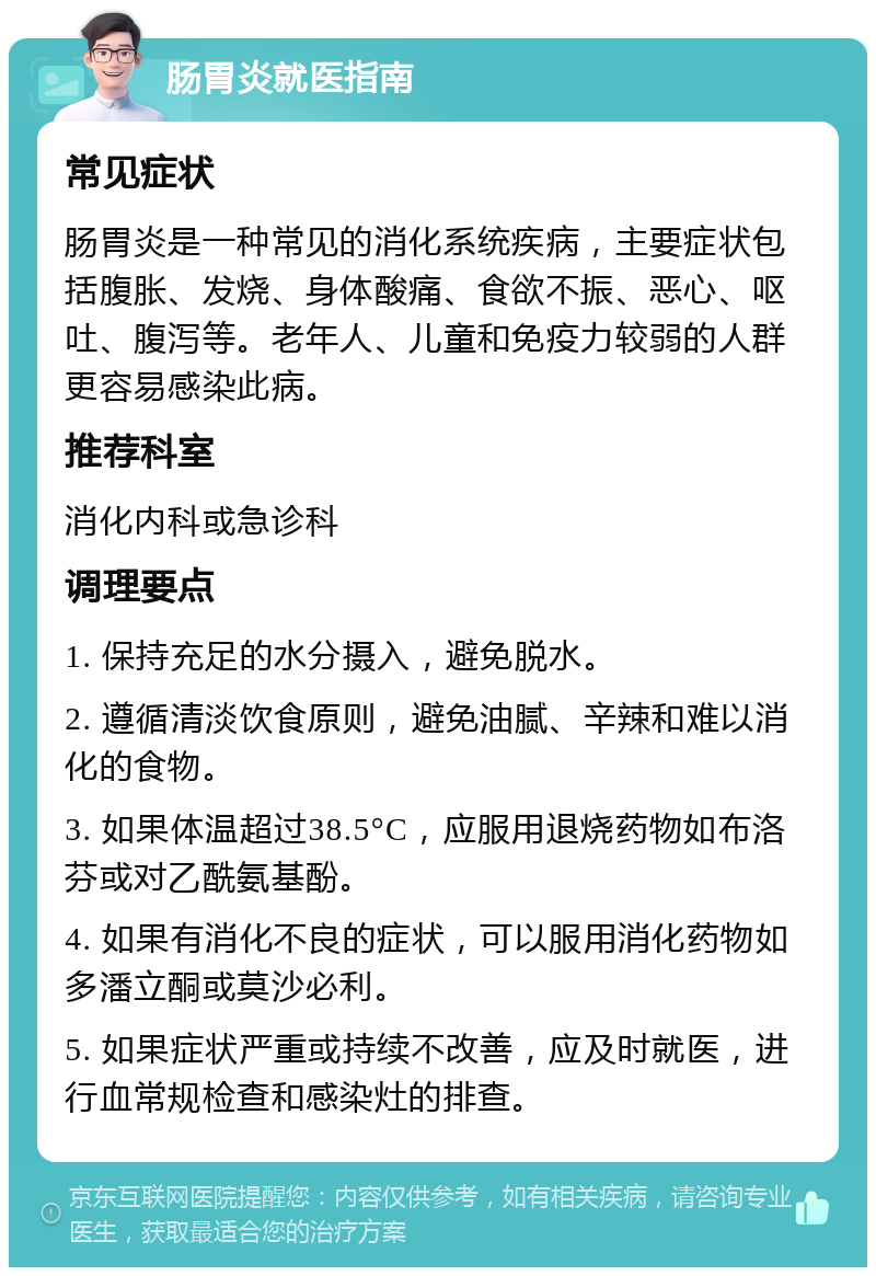 肠胃炎就医指南 常见症状 肠胃炎是一种常见的消化系统疾病，主要症状包括腹胀、发烧、身体酸痛、食欲不振、恶心、呕吐、腹泻等。老年人、儿童和免疫力较弱的人群更容易感染此病。 推荐科室 消化内科或急诊科 调理要点 1. 保持充足的水分摄入，避免脱水。 2. 遵循清淡饮食原则，避免油腻、辛辣和难以消化的食物。 3. 如果体温超过38.5°C，应服用退烧药物如布洛芬或对乙酰氨基酚。 4. 如果有消化不良的症状，可以服用消化药物如多潘立酮或莫沙必利。 5. 如果症状严重或持续不改善，应及时就医，进行血常规检查和感染灶的排查。