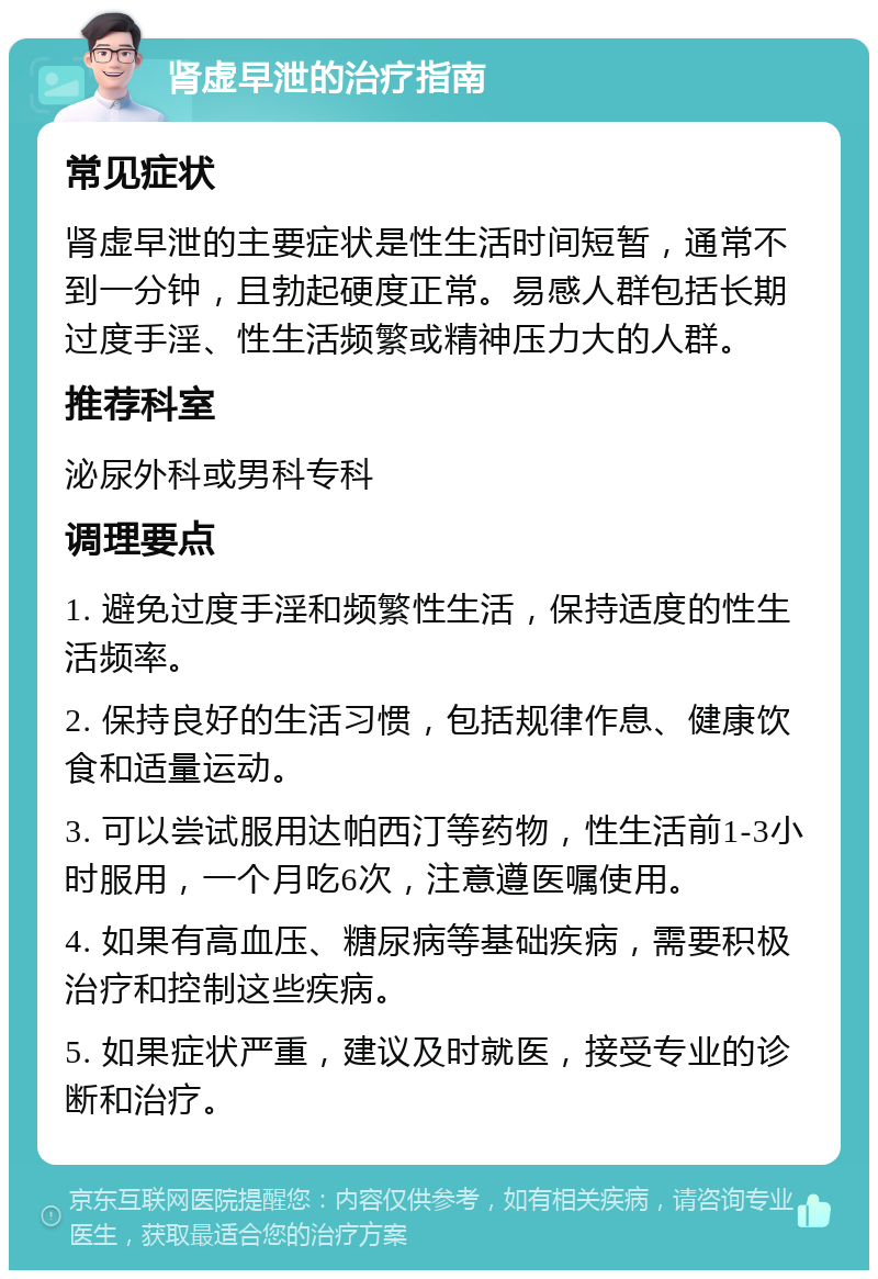 肾虚早泄的治疗指南 常见症状 肾虚早泄的主要症状是性生活时间短暂，通常不到一分钟，且勃起硬度正常。易感人群包括长期过度手淫、性生活频繁或精神压力大的人群。 推荐科室 泌尿外科或男科专科 调理要点 1. 避免过度手淫和频繁性生活，保持适度的性生活频率。 2. 保持良好的生活习惯，包括规律作息、健康饮食和适量运动。 3. 可以尝试服用达帕西汀等药物，性生活前1-3小时服用，一个月吃6次，注意遵医嘱使用。 4. 如果有高血压、糖尿病等基础疾病，需要积极治疗和控制这些疾病。 5. 如果症状严重，建议及时就医，接受专业的诊断和治疗。