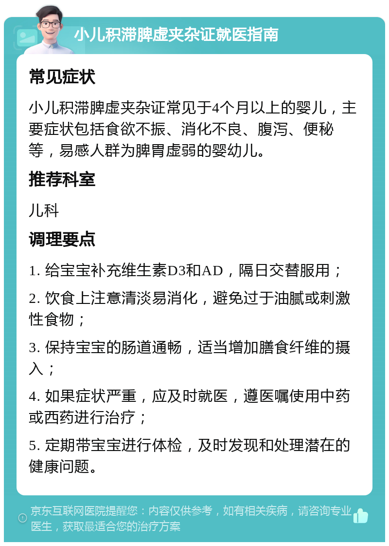 小儿积滞脾虚夹杂证就医指南 常见症状 小儿积滞脾虚夹杂证常见于4个月以上的婴儿，主要症状包括食欲不振、消化不良、腹泻、便秘等，易感人群为脾胃虚弱的婴幼儿。 推荐科室 儿科 调理要点 1. 给宝宝补充维生素D3和AD，隔日交替服用； 2. 饮食上注意清淡易消化，避免过于油腻或刺激性食物； 3. 保持宝宝的肠道通畅，适当增加膳食纤维的摄入； 4. 如果症状严重，应及时就医，遵医嘱使用中药或西药进行治疗； 5. 定期带宝宝进行体检，及时发现和处理潜在的健康问题。