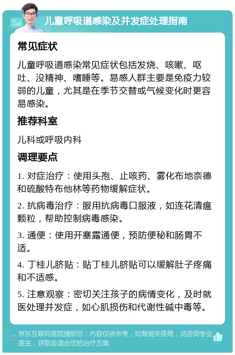 儿童呼吸道感染及并发症处理指南 常见症状 儿童呼吸道感染常见症状包括发烧、咳嗽、呕吐、没精神、嗜睡等。易感人群主要是免疫力较弱的儿童，尤其是在季节交替或气候变化时更容易感染。 推荐科室 儿科或呼吸内科 调理要点 1. 对症治疗：使用头孢、止咳药、雾化布地奈德和硫酸特布他林等药物缓解症状。 2. 抗病毒治疗：服用抗病毒口服液，如连花清瘟颗粒，帮助控制病毒感染。 3. 通便：使用开塞露通便，预防便秘和肠胃不适。 4. 丁桂儿脐贴：贴丁桂儿脐贴可以缓解肚子疼痛和不适感。 5. 注意观察：密切关注孩子的病情变化，及时就医处理并发症，如心肌损伤和代谢性碱中毒等。