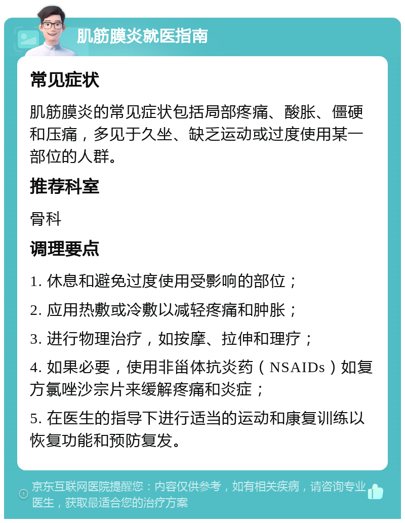 肌筋膜炎就医指南 常见症状 肌筋膜炎的常见症状包括局部疼痛、酸胀、僵硬和压痛，多见于久坐、缺乏运动或过度使用某一部位的人群。 推荐科室 骨科 调理要点 1. 休息和避免过度使用受影响的部位； 2. 应用热敷或冷敷以减轻疼痛和肿胀； 3. 进行物理治疗，如按摩、拉伸和理疗； 4. 如果必要，使用非甾体抗炎药（NSAIDs）如复方氯唑沙宗片来缓解疼痛和炎症； 5. 在医生的指导下进行适当的运动和康复训练以恢复功能和预防复发。