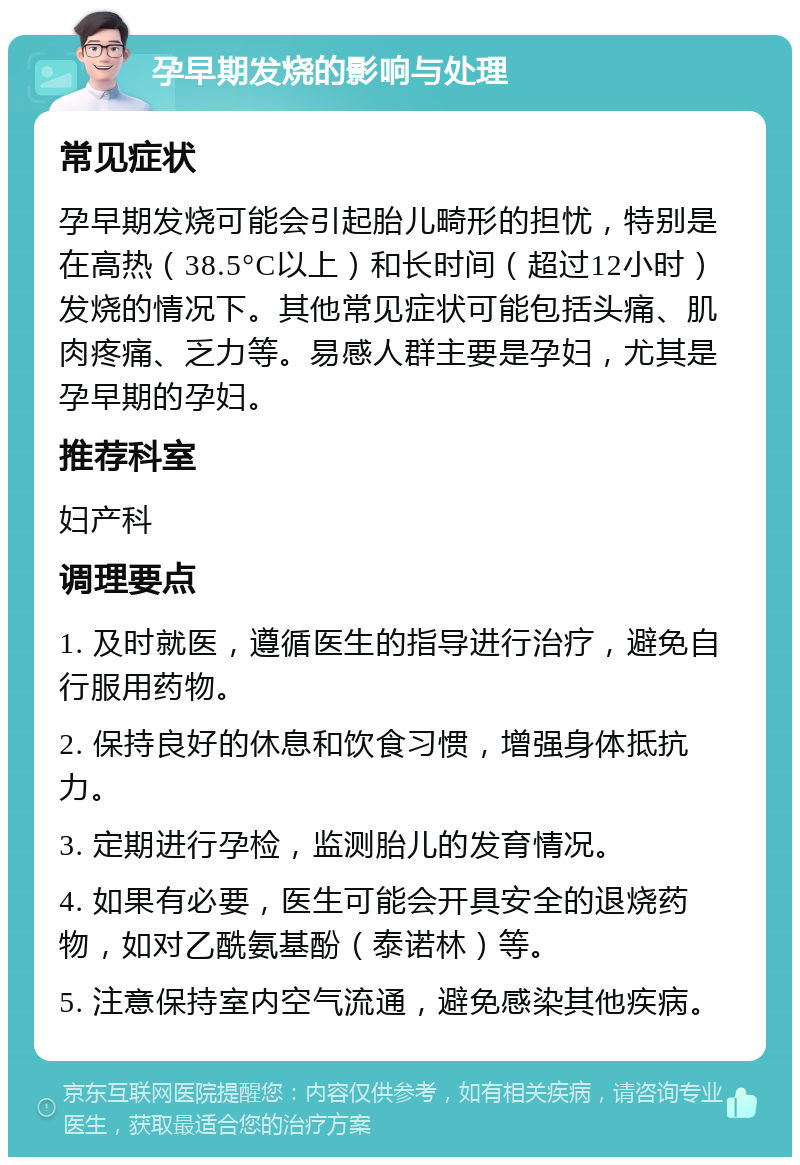 孕早期发烧的影响与处理 常见症状 孕早期发烧可能会引起胎儿畸形的担忧，特别是在高热（38.5°C以上）和长时间（超过12小时）发烧的情况下。其他常见症状可能包括头痛、肌肉疼痛、乏力等。易感人群主要是孕妇，尤其是孕早期的孕妇。 推荐科室 妇产科 调理要点 1. 及时就医，遵循医生的指导进行治疗，避免自行服用药物。 2. 保持良好的休息和饮食习惯，增强身体抵抗力。 3. 定期进行孕检，监测胎儿的发育情况。 4. 如果有必要，医生可能会开具安全的退烧药物，如对乙酰氨基酚（泰诺林）等。 5. 注意保持室内空气流通，避免感染其他疾病。