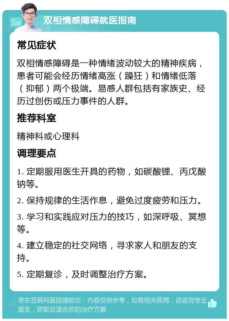 双相情感障碍就医指南 常见症状 双相情感障碍是一种情绪波动较大的精神疾病，患者可能会经历情绪高涨（躁狂）和情绪低落（抑郁）两个极端。易感人群包括有家族史、经历过创伤或压力事件的人群。 推荐科室 精神科或心理科 调理要点 1. 定期服用医生开具的药物，如碳酸锂、丙戊酸钠等。 2. 保持规律的生活作息，避免过度疲劳和压力。 3. 学习和实践应对压力的技巧，如深呼吸、冥想等。 4. 建立稳定的社交网络，寻求家人和朋友的支持。 5. 定期复诊，及时调整治疗方案。