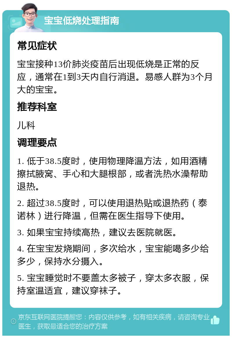 宝宝低烧处理指南 常见症状 宝宝接种13价肺炎疫苗后出现低烧是正常的反应，通常在1到3天内自行消退。易感人群为3个月大的宝宝。 推荐科室 儿科 调理要点 1. 低于38.5度时，使用物理降温方法，如用酒精擦拭腋窝、手心和大腿根部，或者洗热水澡帮助退热。 2. 超过38.5度时，可以使用退热贴或退热药（泰诺林）进行降温，但需在医生指导下使用。 3. 如果宝宝持续高热，建议去医院就医。 4. 在宝宝发烧期间，多次给水，宝宝能喝多少给多少，保持水分摄入。 5. 宝宝睡觉时不要盖太多被子，穿太多衣服，保持室温适宜，建议穿袜子。