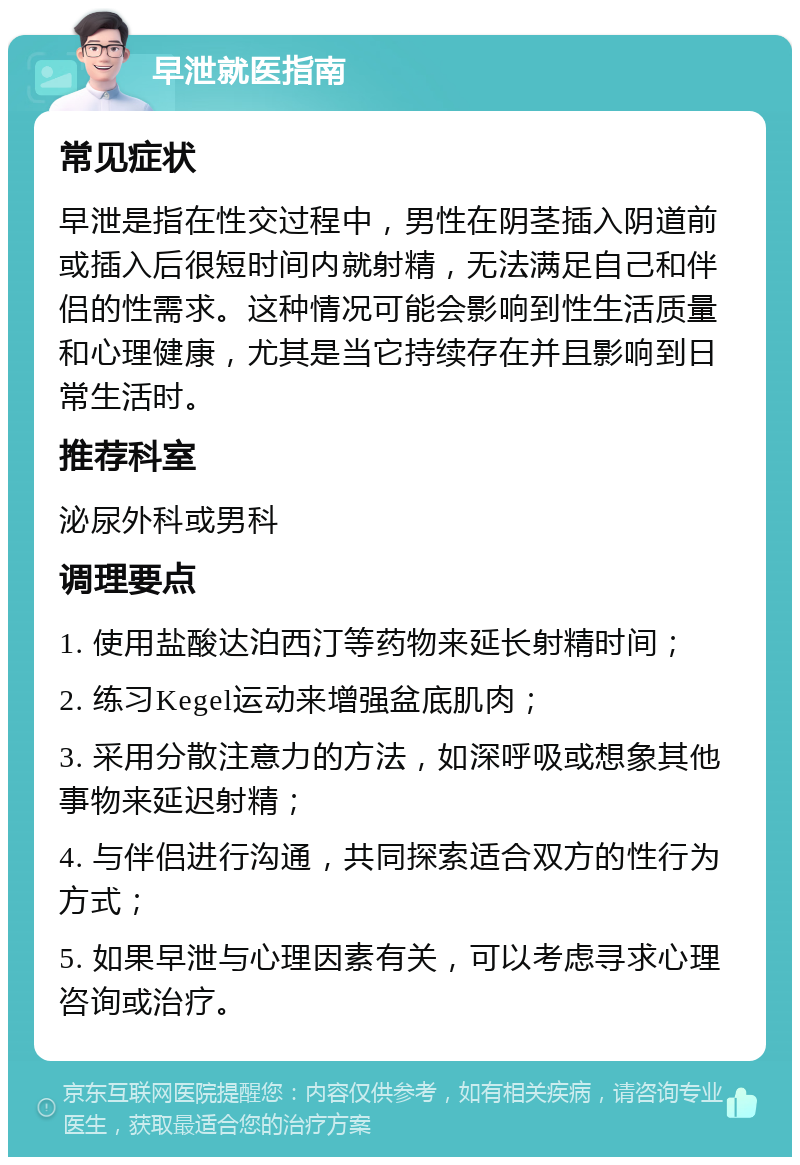 早泄就医指南 常见症状 早泄是指在性交过程中，男性在阴茎插入阴道前或插入后很短时间内就射精，无法满足自己和伴侣的性需求。这种情况可能会影响到性生活质量和心理健康，尤其是当它持续存在并且影响到日常生活时。 推荐科室 泌尿外科或男科 调理要点 1. 使用盐酸达泊西汀等药物来延长射精时间； 2. 练习Kegel运动来增强盆底肌肉； 3. 采用分散注意力的方法，如深呼吸或想象其他事物来延迟射精； 4. 与伴侣进行沟通，共同探索适合双方的性行为方式； 5. 如果早泄与心理因素有关，可以考虑寻求心理咨询或治疗。