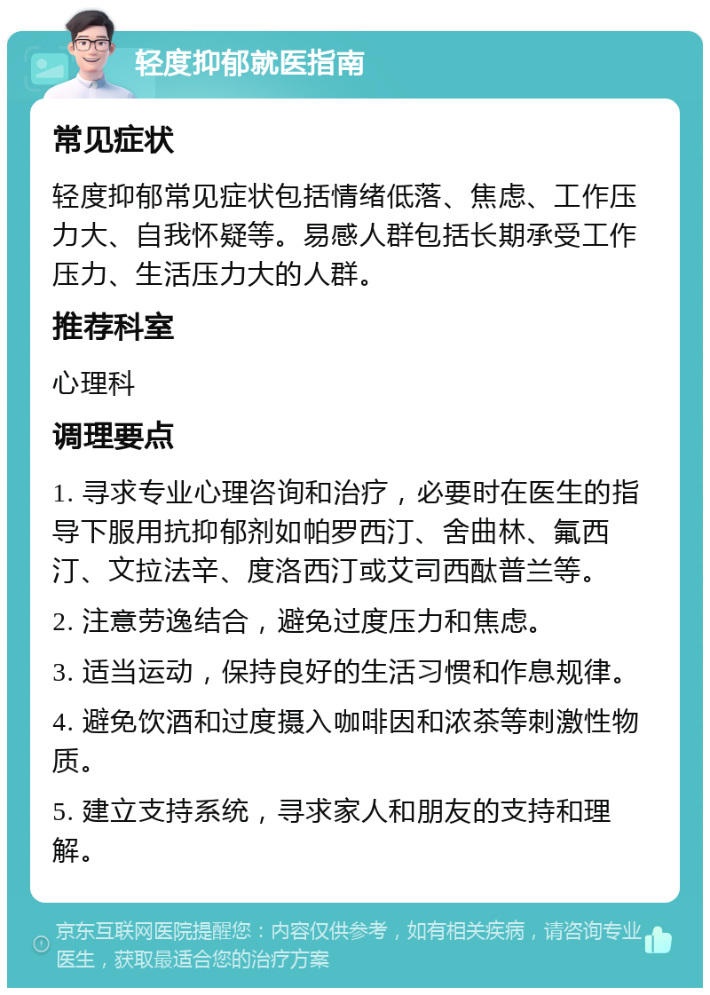 轻度抑郁就医指南 常见症状 轻度抑郁常见症状包括情绪低落、焦虑、工作压力大、自我怀疑等。易感人群包括长期承受工作压力、生活压力大的人群。 推荐科室 心理科 调理要点 1. 寻求专业心理咨询和治疗，必要时在医生的指导下服用抗抑郁剂如帕罗西汀、舍曲林、氟西汀、文拉法辛、度洛西汀或艾司西酞普兰等。 2. 注意劳逸结合，避免过度压力和焦虑。 3. 适当运动，保持良好的生活习惯和作息规律。 4. 避免饮酒和过度摄入咖啡因和浓茶等刺激性物质。 5. 建立支持系统，寻求家人和朋友的支持和理解。