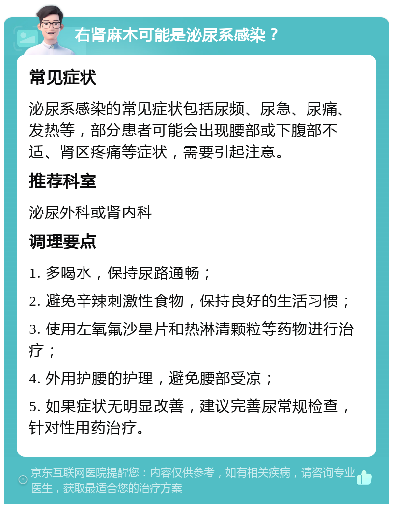 右肾麻木可能是泌尿系感染？ 常见症状 泌尿系感染的常见症状包括尿频、尿急、尿痛、发热等，部分患者可能会出现腰部或下腹部不适、肾区疼痛等症状，需要引起注意。 推荐科室 泌尿外科或肾内科 调理要点 1. 多喝水，保持尿路通畅； 2. 避免辛辣刺激性食物，保持良好的生活习惯； 3. 使用左氧氟沙星片和热淋清颗粒等药物进行治疗； 4. 外用护腰的护理，避免腰部受凉； 5. 如果症状无明显改善，建议完善尿常规检查，针对性用药治疗。