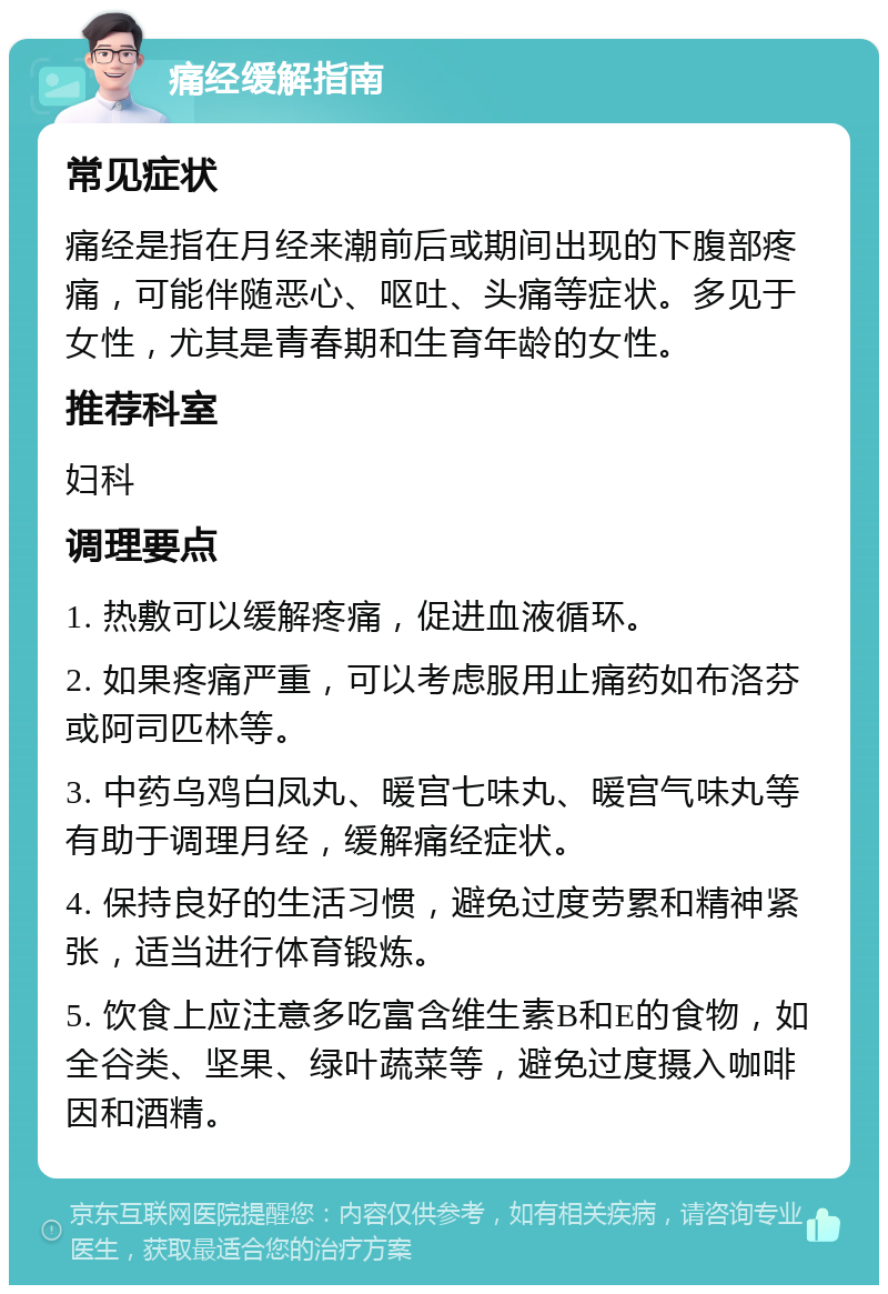 痛经缓解指南 常见症状 痛经是指在月经来潮前后或期间出现的下腹部疼痛，可能伴随恶心、呕吐、头痛等症状。多见于女性，尤其是青春期和生育年龄的女性。 推荐科室 妇科 调理要点 1. 热敷可以缓解疼痛，促进血液循环。 2. 如果疼痛严重，可以考虑服用止痛药如布洛芬或阿司匹林等。 3. 中药乌鸡白凤丸、暖宫七味丸、暖宫气味丸等有助于调理月经，缓解痛经症状。 4. 保持良好的生活习惯，避免过度劳累和精神紧张，适当进行体育锻炼。 5. 饮食上应注意多吃富含维生素B和E的食物，如全谷类、坚果、绿叶蔬菜等，避免过度摄入咖啡因和酒精。