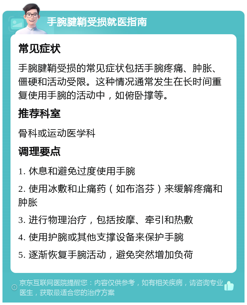 手腕腱鞘受损就医指南 常见症状 手腕腱鞘受损的常见症状包括手腕疼痛、肿胀、僵硬和活动受限。这种情况通常发生在长时间重复使用手腕的活动中，如俯卧撑等。 推荐科室 骨科或运动医学科 调理要点 1. 休息和避免过度使用手腕 2. 使用冰敷和止痛药（如布洛芬）来缓解疼痛和肿胀 3. 进行物理治疗，包括按摩、牵引和热敷 4. 使用护腕或其他支撑设备来保护手腕 5. 逐渐恢复手腕活动，避免突然增加负荷