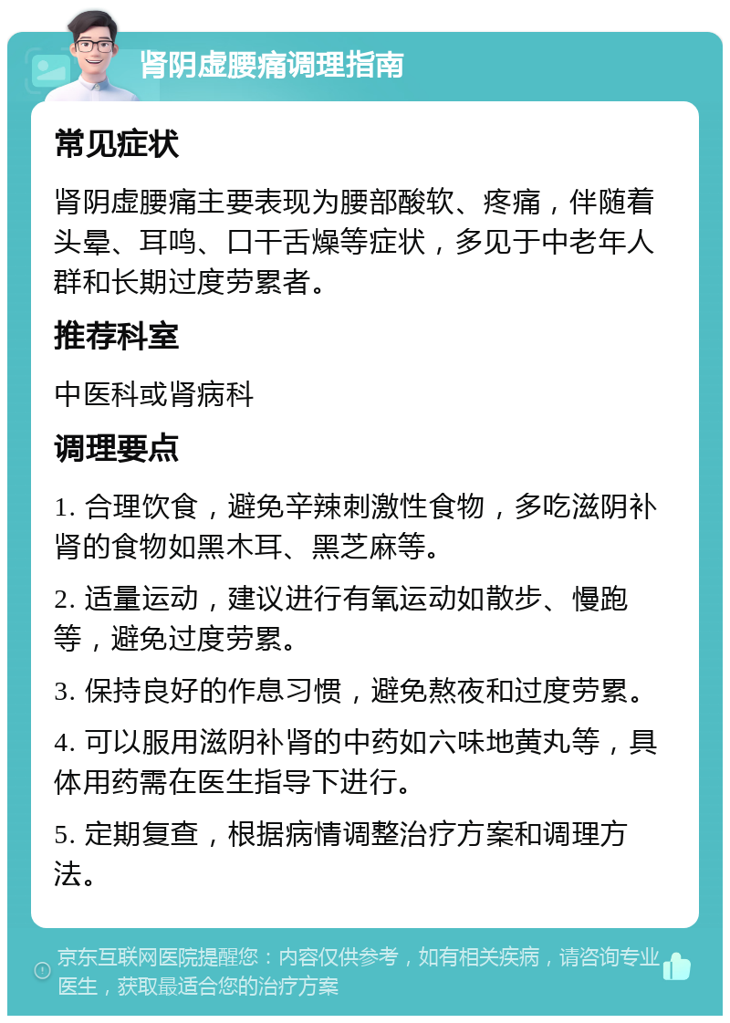 肾阴虚腰痛调理指南 常见症状 肾阴虚腰痛主要表现为腰部酸软、疼痛，伴随着头晕、耳鸣、口干舌燥等症状，多见于中老年人群和长期过度劳累者。 推荐科室 中医科或肾病科 调理要点 1. 合理饮食，避免辛辣刺激性食物，多吃滋阴补肾的食物如黑木耳、黑芝麻等。 2. 适量运动，建议进行有氧运动如散步、慢跑等，避免过度劳累。 3. 保持良好的作息习惯，避免熬夜和过度劳累。 4. 可以服用滋阴补肾的中药如六味地黄丸等，具体用药需在医生指导下进行。 5. 定期复查，根据病情调整治疗方案和调理方法。