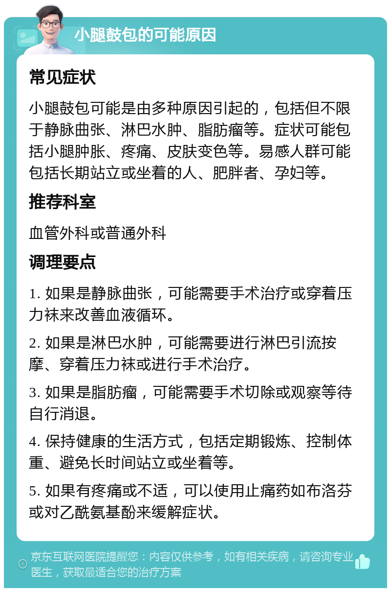 小腿鼓包的可能原因 常见症状 小腿鼓包可能是由多种原因引起的，包括但不限于静脉曲张、淋巴水肿、脂肪瘤等。症状可能包括小腿肿胀、疼痛、皮肤变色等。易感人群可能包括长期站立或坐着的人、肥胖者、孕妇等。 推荐科室 血管外科或普通外科 调理要点 1. 如果是静脉曲张，可能需要手术治疗或穿着压力袜来改善血液循环。 2. 如果是淋巴水肿，可能需要进行淋巴引流按摩、穿着压力袜或进行手术治疗。 3. 如果是脂肪瘤，可能需要手术切除或观察等待自行消退。 4. 保持健康的生活方式，包括定期锻炼、控制体重、避免长时间站立或坐着等。 5. 如果有疼痛或不适，可以使用止痛药如布洛芬或对乙酰氨基酚来缓解症状。