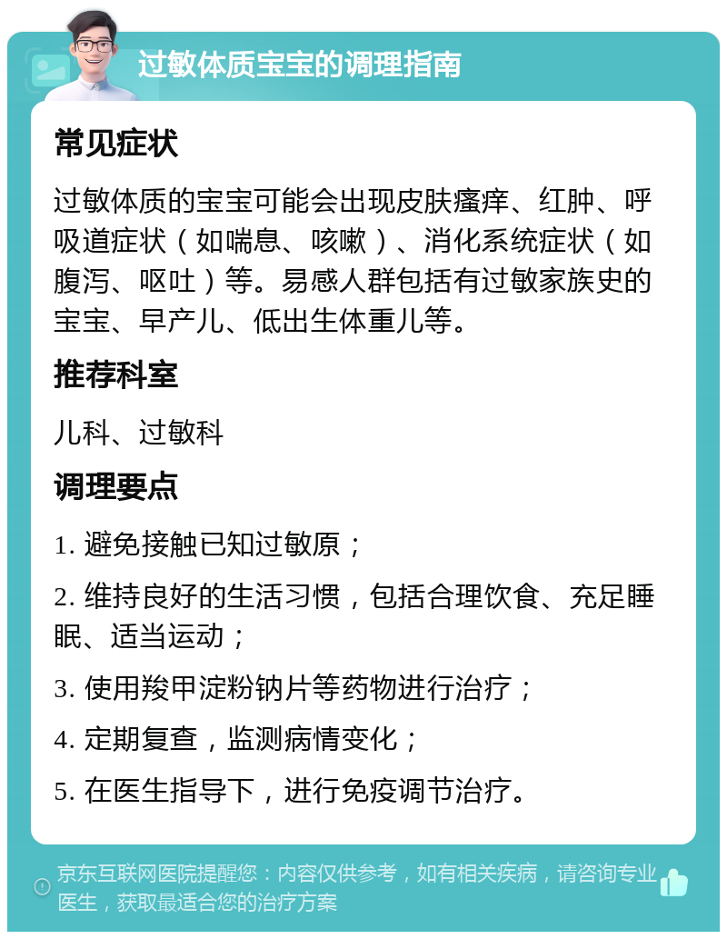 过敏体质宝宝的调理指南 常见症状 过敏体质的宝宝可能会出现皮肤瘙痒、红肿、呼吸道症状（如喘息、咳嗽）、消化系统症状（如腹泻、呕吐）等。易感人群包括有过敏家族史的宝宝、早产儿、低出生体重儿等。 推荐科室 儿科、过敏科 调理要点 1. 避免接触已知过敏原； 2. 维持良好的生活习惯，包括合理饮食、充足睡眠、适当运动； 3. 使用羧甲淀粉钠片等药物进行治疗； 4. 定期复查，监测病情变化； 5. 在医生指导下，进行免疫调节治疗。