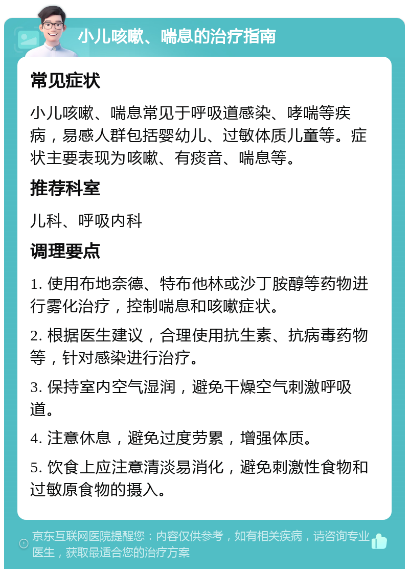 小儿咳嗽、喘息的治疗指南 常见症状 小儿咳嗽、喘息常见于呼吸道感染、哮喘等疾病，易感人群包括婴幼儿、过敏体质儿童等。症状主要表现为咳嗽、有痰音、喘息等。 推荐科室 儿科、呼吸内科 调理要点 1. 使用布地奈德、特布他林或沙丁胺醇等药物进行雾化治疗，控制喘息和咳嗽症状。 2. 根据医生建议，合理使用抗生素、抗病毒药物等，针对感染进行治疗。 3. 保持室内空气湿润，避免干燥空气刺激呼吸道。 4. 注意休息，避免过度劳累，增强体质。 5. 饮食上应注意清淡易消化，避免刺激性食物和过敏原食物的摄入。