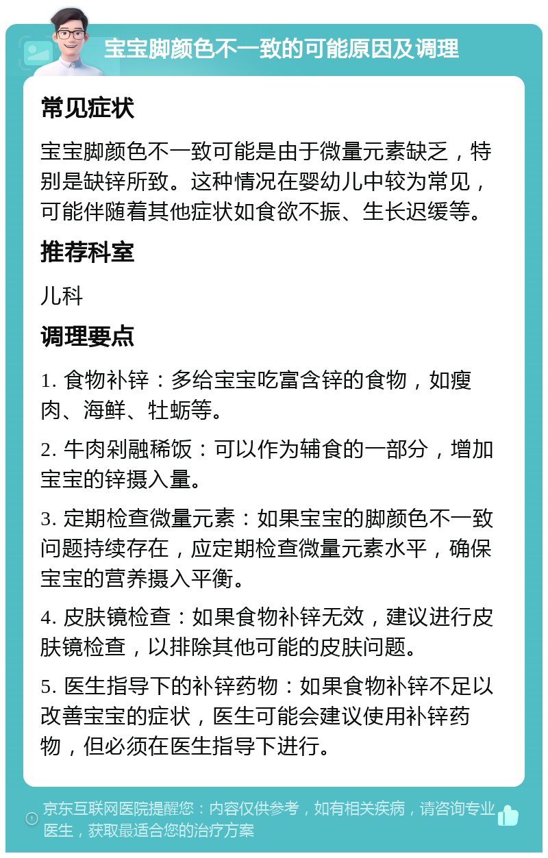 宝宝脚颜色不一致的可能原因及调理 常见症状 宝宝脚颜色不一致可能是由于微量元素缺乏，特别是缺锌所致。这种情况在婴幼儿中较为常见，可能伴随着其他症状如食欲不振、生长迟缓等。 推荐科室 儿科 调理要点 1. 食物补锌：多给宝宝吃富含锌的食物，如瘦肉、海鲜、牡蛎等。 2. 牛肉剁融稀饭：可以作为辅食的一部分，增加宝宝的锌摄入量。 3. 定期检查微量元素：如果宝宝的脚颜色不一致问题持续存在，应定期检查微量元素水平，确保宝宝的营养摄入平衡。 4. 皮肤镜检查：如果食物补锌无效，建议进行皮肤镜检查，以排除其他可能的皮肤问题。 5. 医生指导下的补锌药物：如果食物补锌不足以改善宝宝的症状，医生可能会建议使用补锌药物，但必须在医生指导下进行。