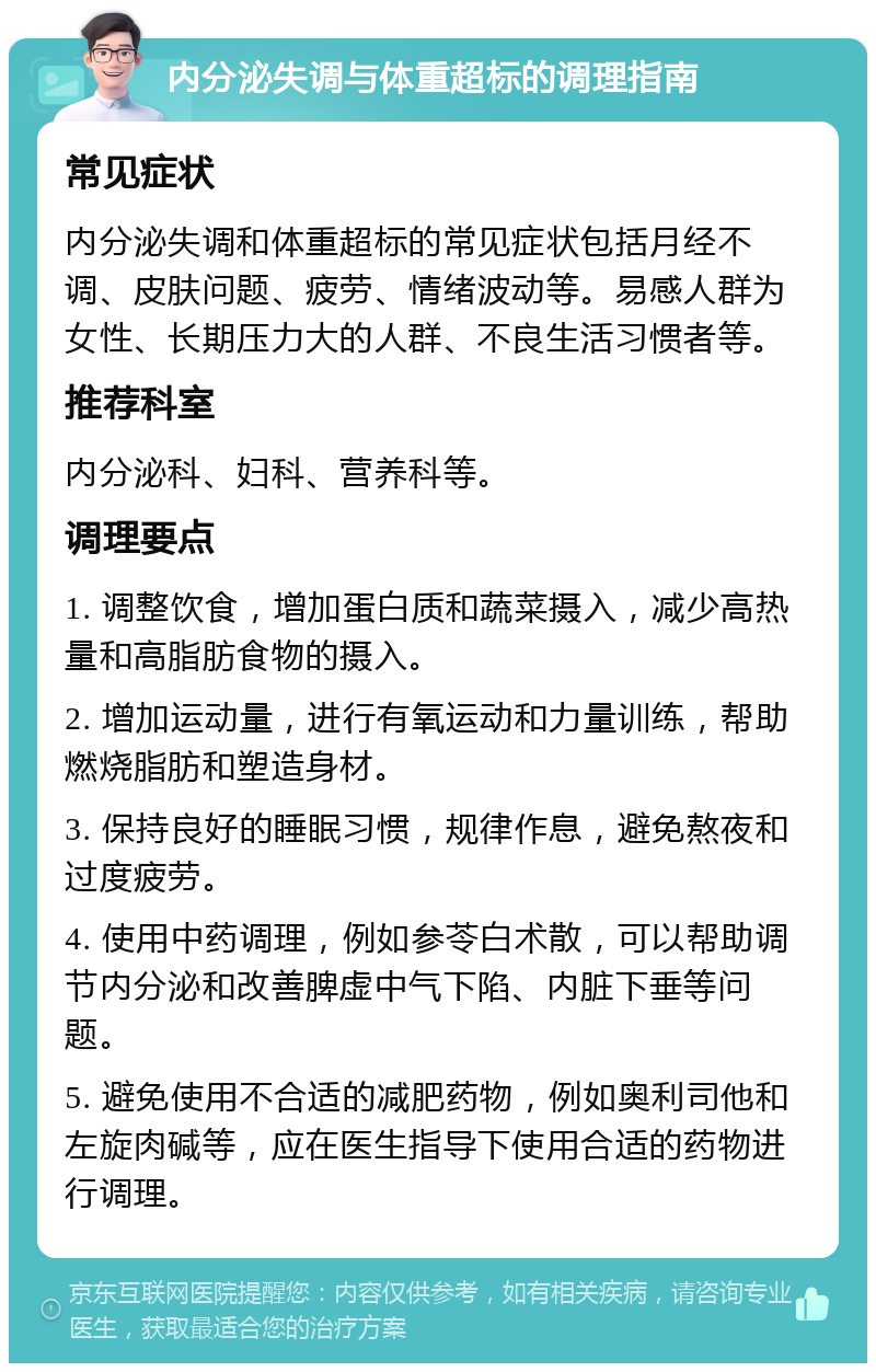 内分泌失调与体重超标的调理指南 常见症状 内分泌失调和体重超标的常见症状包括月经不调、皮肤问题、疲劳、情绪波动等。易感人群为女性、长期压力大的人群、不良生活习惯者等。 推荐科室 内分泌科、妇科、营养科等。 调理要点 1. 调整饮食，增加蛋白质和蔬菜摄入，减少高热量和高脂肪食物的摄入。 2. 增加运动量，进行有氧运动和力量训练，帮助燃烧脂肪和塑造身材。 3. 保持良好的睡眠习惯，规律作息，避免熬夜和过度疲劳。 4. 使用中药调理，例如参苓白术散，可以帮助调节内分泌和改善脾虚中气下陷、内脏下垂等问题。 5. 避免使用不合适的减肥药物，例如奥利司他和左旋肉碱等，应在医生指导下使用合适的药物进行调理。