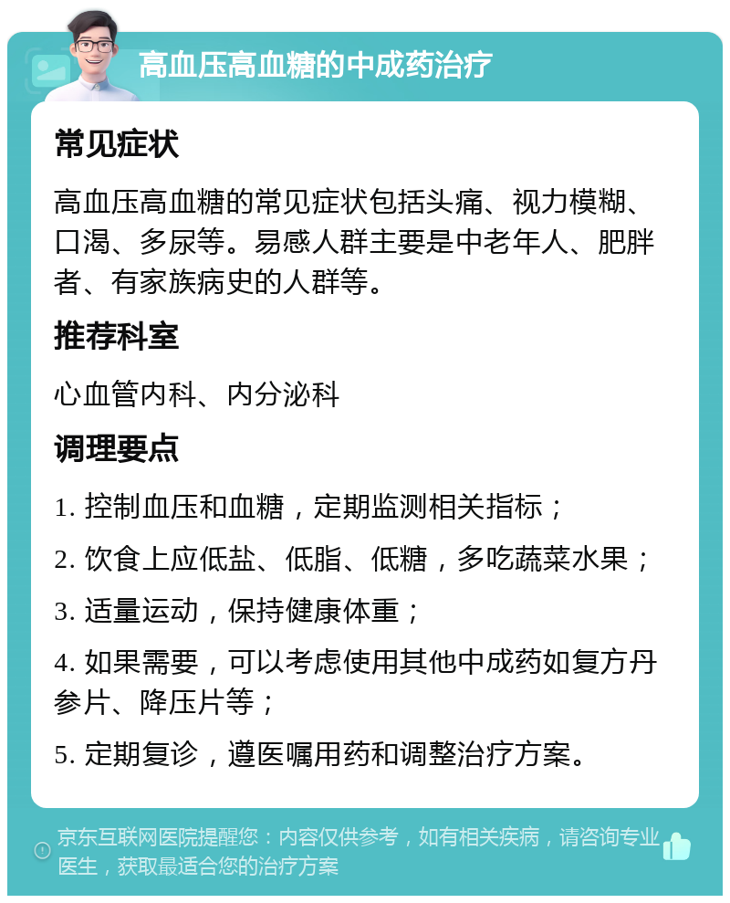 高血压高血糖的中成药治疗 常见症状 高血压高血糖的常见症状包括头痛、视力模糊、口渴、多尿等。易感人群主要是中老年人、肥胖者、有家族病史的人群等。 推荐科室 心血管内科、内分泌科 调理要点 1. 控制血压和血糖，定期监测相关指标； 2. 饮食上应低盐、低脂、低糖，多吃蔬菜水果； 3. 适量运动，保持健康体重； 4. 如果需要，可以考虑使用其他中成药如复方丹参片、降压片等； 5. 定期复诊，遵医嘱用药和调整治疗方案。