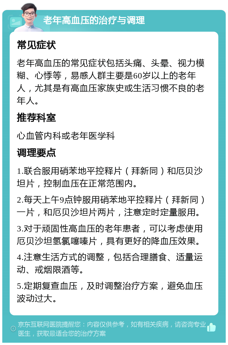 老年高血压的治疗与调理 常见症状 老年高血压的常见症状包括头痛、头晕、视力模糊、心悸等，易感人群主要是60岁以上的老年人，尤其是有高血压家族史或生活习惯不良的老年人。 推荐科室 心血管内科或老年医学科 调理要点 1.联合服用硝苯地平控释片（拜新同）和厄贝沙坦片，控制血压在正常范围内。 2.每天上午9点钟服用硝苯地平控释片（拜新同）一片，和厄贝沙坦片两片，注意定时定量服用。 3.对于顽固性高血压的老年患者，可以考虑使用厄贝沙坦氢氯噻嗪片，具有更好的降血压效果。 4.注意生活方式的调整，包括合理膳食、适量运动、戒烟限酒等。 5.定期复查血压，及时调整治疗方案，避免血压波动过大。