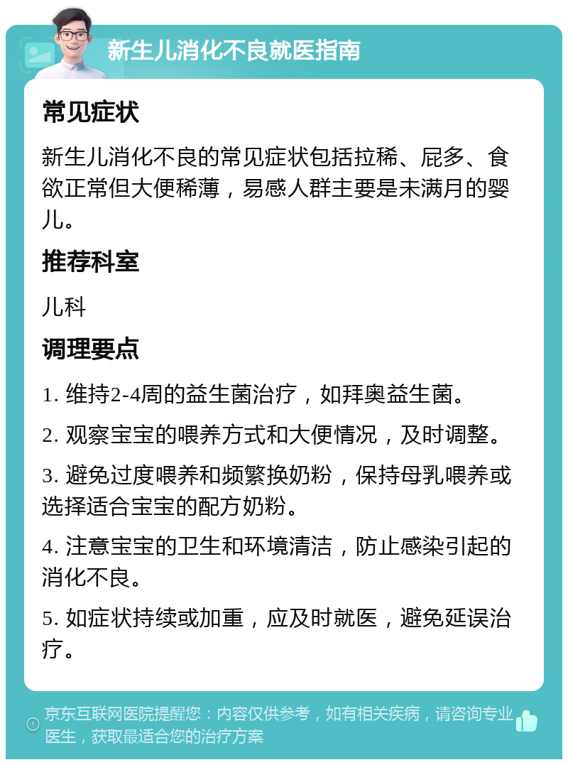 新生儿消化不良就医指南 常见症状 新生儿消化不良的常见症状包括拉稀、屁多、食欲正常但大便稀薄，易感人群主要是未满月的婴儿。 推荐科室 儿科 调理要点 1. 维持2-4周的益生菌治疗，如拜奥益生菌。 2. 观察宝宝的喂养方式和大便情况，及时调整。 3. 避免过度喂养和频繁换奶粉，保持母乳喂养或选择适合宝宝的配方奶粉。 4. 注意宝宝的卫生和环境清洁，防止感染引起的消化不良。 5. 如症状持续或加重，应及时就医，避免延误治疗。