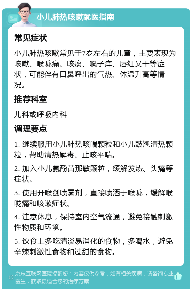 小儿肺热咳嗽就医指南 常见症状 小儿肺热咳嗽常见于7岁左右的儿童，主要表现为咳嗽、喉咙痛、咳痰、嗓子痒、唇红又干等症状，可能伴有口鼻呼出的气热、体温升高等情况。 推荐科室 儿科或呼吸内科 调理要点 1. 继续服用小儿肺热咳喘颗粒和小儿豉翘清热颗粒，帮助清热解毒、止咳平喘。 2. 加入小儿氨酚黄那敏颗粒，缓解发热、头痛等症状。 3. 使用开喉剑喷雾剂，直接喷洒于喉咙，缓解喉咙痛和咳嗽症状。 4. 注意休息，保持室内空气流通，避免接触刺激性物质和环境。 5. 饮食上多吃清淡易消化的食物，多喝水，避免辛辣刺激性食物和过甜的食物。