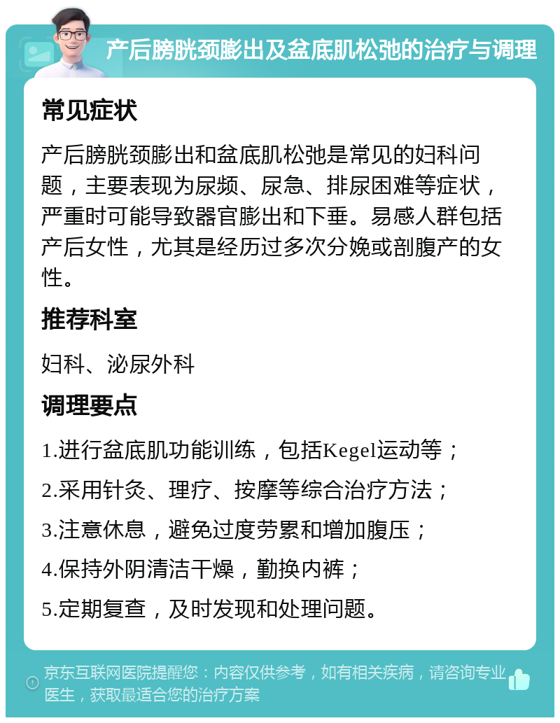 产后膀胱颈膨出及盆底肌松弛的治疗与调理 常见症状 产后膀胱颈膨出和盆底肌松弛是常见的妇科问题，主要表现为尿频、尿急、排尿困难等症状，严重时可能导致器官膨出和下垂。易感人群包括产后女性，尤其是经历过多次分娩或剖腹产的女性。 推荐科室 妇科、泌尿外科 调理要点 1.进行盆底肌功能训练，包括Kegel运动等； 2.采用针灸、理疗、按摩等综合治疗方法； 3.注意休息，避免过度劳累和增加腹压； 4.保持外阴清洁干燥，勤换内裤； 5.定期复查，及时发现和处理问题。