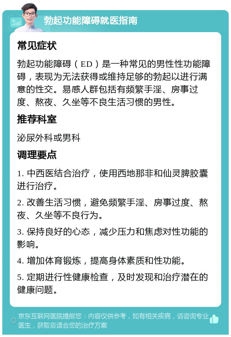 勃起功能障碍就医指南 常见症状 勃起功能障碍（ED）是一种常见的男性性功能障碍，表现为无法获得或维持足够的勃起以进行满意的性交。易感人群包括有频繁手淫、房事过度、熬夜、久坐等不良生活习惯的男性。 推荐科室 泌尿外科或男科 调理要点 1. 中西医结合治疗，使用西地那非和仙灵脾胶囊进行治疗。 2. 改善生活习惯，避免频繁手淫、房事过度、熬夜、久坐等不良行为。 3. 保持良好的心态，减少压力和焦虑对性功能的影响。 4. 增加体育锻炼，提高身体素质和性功能。 5. 定期进行性健康检查，及时发现和治疗潜在的健康问题。