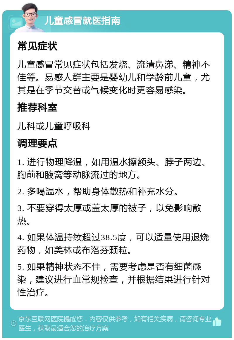 儿童感冒就医指南 常见症状 儿童感冒常见症状包括发烧、流清鼻涕、精神不佳等。易感人群主要是婴幼儿和学龄前儿童，尤其是在季节交替或气候变化时更容易感染。 推荐科室 儿科或儿童呼吸科 调理要点 1. 进行物理降温，如用温水擦额头、脖子两边、胸前和腋窝等动脉流过的地方。 2. 多喝温水，帮助身体散热和补充水分。 3. 不要穿得太厚或盖太厚的被子，以免影响散热。 4. 如果体温持续超过38.5度，可以适量使用退烧药物，如美林或布洛芬颗粒。 5. 如果精神状态不佳，需要考虑是否有细菌感染，建议进行血常规检查，并根据结果进行针对性治疗。