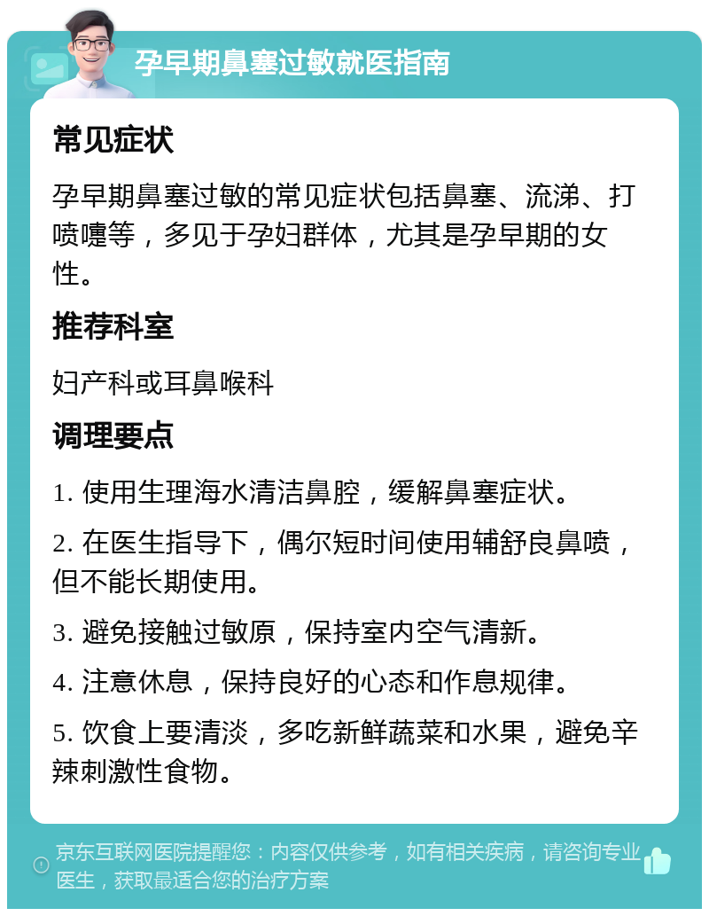 孕早期鼻塞过敏就医指南 常见症状 孕早期鼻塞过敏的常见症状包括鼻塞、流涕、打喷嚏等，多见于孕妇群体，尤其是孕早期的女性。 推荐科室 妇产科或耳鼻喉科 调理要点 1. 使用生理海水清洁鼻腔，缓解鼻塞症状。 2. 在医生指导下，偶尔短时间使用辅舒良鼻喷，但不能长期使用。 3. 避免接触过敏原，保持室内空气清新。 4. 注意休息，保持良好的心态和作息规律。 5. 饮食上要清淡，多吃新鲜蔬菜和水果，避免辛辣刺激性食物。