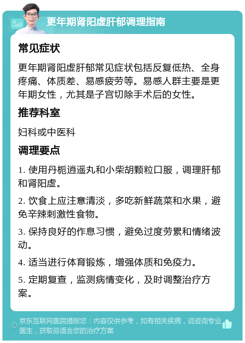 更年期肾阳虚肝郁调理指南 常见症状 更年期肾阳虚肝郁常见症状包括反复低热、全身疼痛、体质差、易感疲劳等。易感人群主要是更年期女性，尤其是子宫切除手术后的女性。 推荐科室 妇科或中医科 调理要点 1. 使用丹栀逍遥丸和小柴胡颗粒口服，调理肝郁和肾阳虚。 2. 饮食上应注意清淡，多吃新鲜蔬菜和水果，避免辛辣刺激性食物。 3. 保持良好的作息习惯，避免过度劳累和情绪波动。 4. 适当进行体育锻炼，增强体质和免疫力。 5. 定期复查，监测病情变化，及时调整治疗方案。