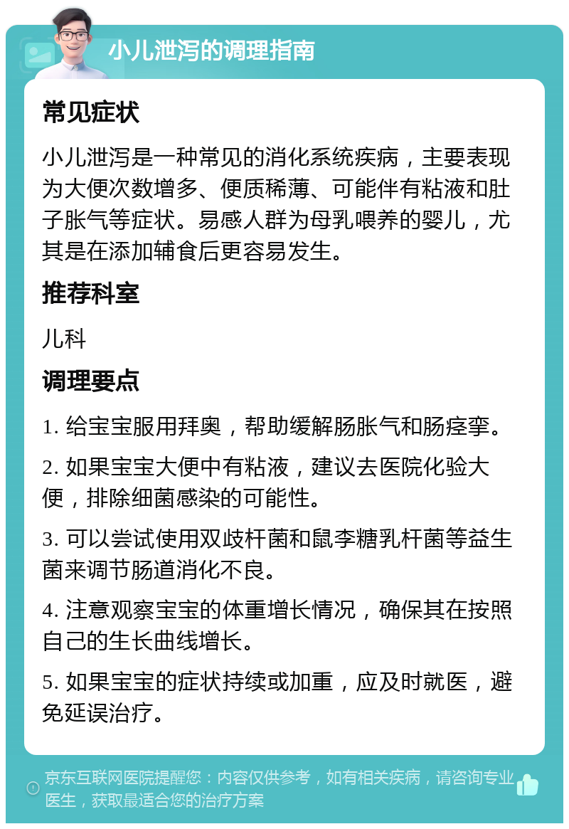 小儿泄泻的调理指南 常见症状 小儿泄泻是一种常见的消化系统疾病，主要表现为大便次数增多、便质稀薄、可能伴有粘液和肚子胀气等症状。易感人群为母乳喂养的婴儿，尤其是在添加辅食后更容易发生。 推荐科室 儿科 调理要点 1. 给宝宝服用拜奥，帮助缓解肠胀气和肠痉挛。 2. 如果宝宝大便中有粘液，建议去医院化验大便，排除细菌感染的可能性。 3. 可以尝试使用双歧杆菌和鼠李糖乳杆菌等益生菌来调节肠道消化不良。 4. 注意观察宝宝的体重增长情况，确保其在按照自己的生长曲线增长。 5. 如果宝宝的症状持续或加重，应及时就医，避免延误治疗。