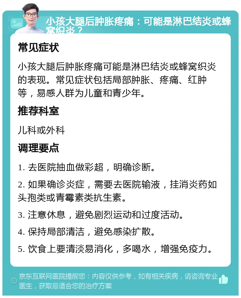 小孩大腿后肿胀疼痛：可能是淋巴结炎或蜂窝织炎？ 常见症状 小孩大腿后肿胀疼痛可能是淋巴结炎或蜂窝织炎的表现。常见症状包括局部肿胀、疼痛、红肿等，易感人群为儿童和青少年。 推荐科室 儿科或外科 调理要点 1. 去医院抽血做彩超，明确诊断。 2. 如果确诊炎症，需要去医院输液，挂消炎药如头孢类或青霉素类抗生素。 3. 注意休息，避免剧烈运动和过度活动。 4. 保持局部清洁，避免感染扩散。 5. 饮食上要清淡易消化，多喝水，增强免疫力。