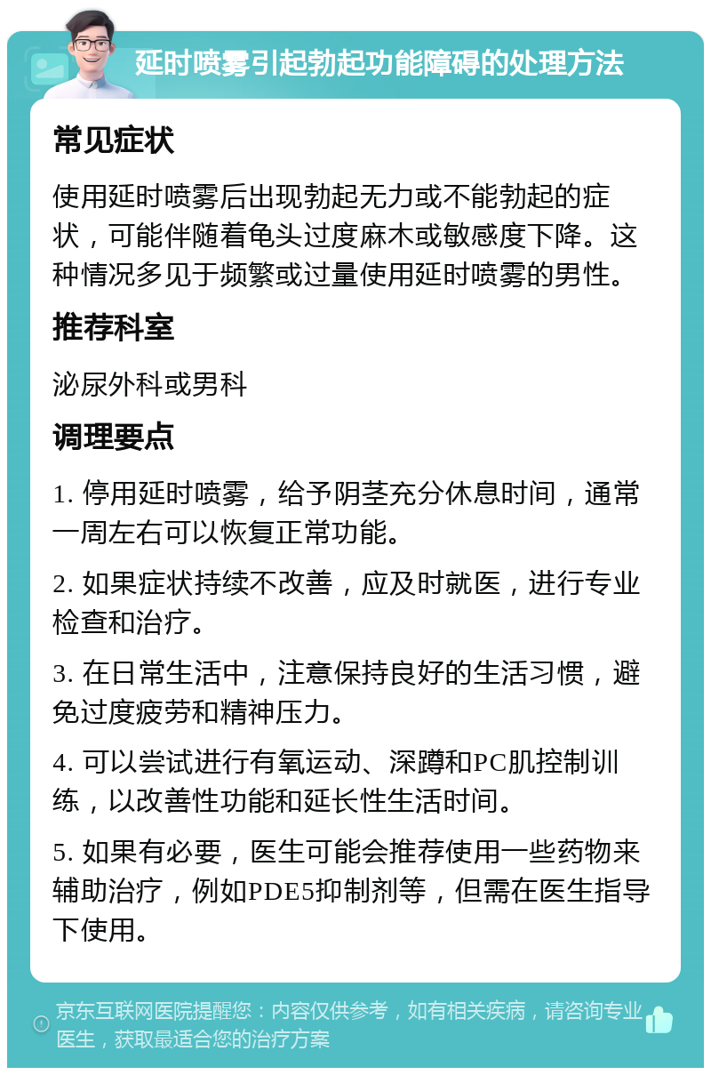 延时喷雾引起勃起功能障碍的处理方法 常见症状 使用延时喷雾后出现勃起无力或不能勃起的症状，可能伴随着龟头过度麻木或敏感度下降。这种情况多见于频繁或过量使用延时喷雾的男性。 推荐科室 泌尿外科或男科 调理要点 1. 停用延时喷雾，给予阴茎充分休息时间，通常一周左右可以恢复正常功能。 2. 如果症状持续不改善，应及时就医，进行专业检查和治疗。 3. 在日常生活中，注意保持良好的生活习惯，避免过度疲劳和精神压力。 4. 可以尝试进行有氧运动、深蹲和PC肌控制训练，以改善性功能和延长性生活时间。 5. 如果有必要，医生可能会推荐使用一些药物来辅助治疗，例如PDE5抑制剂等，但需在医生指导下使用。