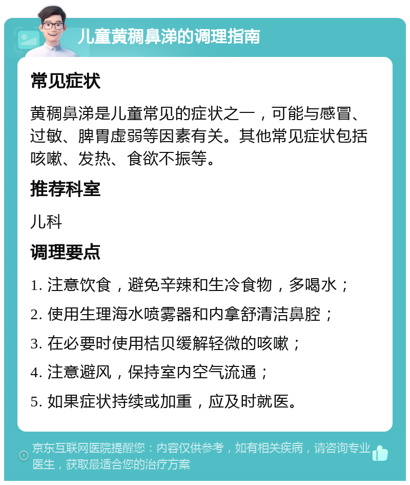 儿童黄稠鼻涕的调理指南 常见症状 黄稠鼻涕是儿童常见的症状之一，可能与感冒、过敏、脾胃虚弱等因素有关。其他常见症状包括咳嗽、发热、食欲不振等。 推荐科室 儿科 调理要点 1. 注意饮食，避免辛辣和生冷食物，多喝水； 2. 使用生理海水喷雾器和内拿舒清洁鼻腔； 3. 在必要时使用桔贝缓解轻微的咳嗽； 4. 注意避风，保持室内空气流通； 5. 如果症状持续或加重，应及时就医。