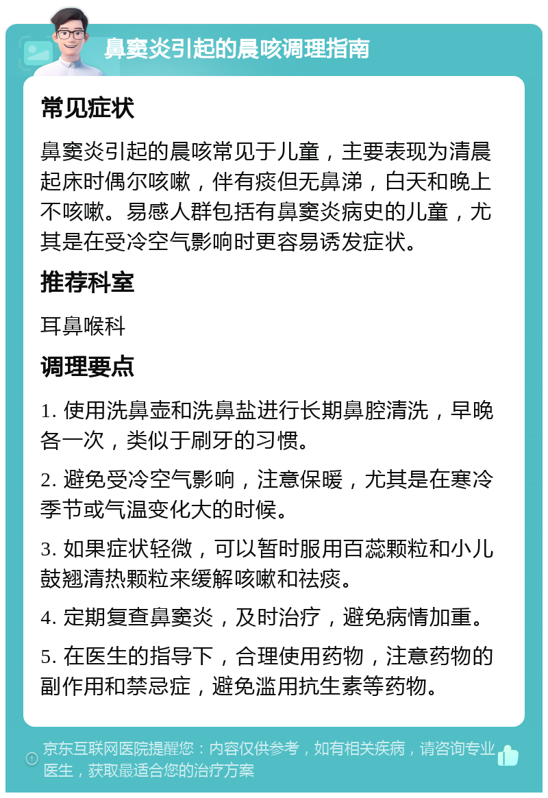 鼻窦炎引起的晨咳调理指南 常见症状 鼻窦炎引起的晨咳常见于儿童，主要表现为清晨起床时偶尔咳嗽，伴有痰但无鼻涕，白天和晚上不咳嗽。易感人群包括有鼻窦炎病史的儿童，尤其是在受冷空气影响时更容易诱发症状。 推荐科室 耳鼻喉科 调理要点 1. 使用洗鼻壶和洗鼻盐进行长期鼻腔清洗，早晚各一次，类似于刷牙的习惯。 2. 避免受冷空气影响，注意保暖，尤其是在寒冷季节或气温变化大的时候。 3. 如果症状轻微，可以暂时服用百蕊颗粒和小儿鼓翘清热颗粒来缓解咳嗽和祛痰。 4. 定期复查鼻窦炎，及时治疗，避免病情加重。 5. 在医生的指导下，合理使用药物，注意药物的副作用和禁忌症，避免滥用抗生素等药物。