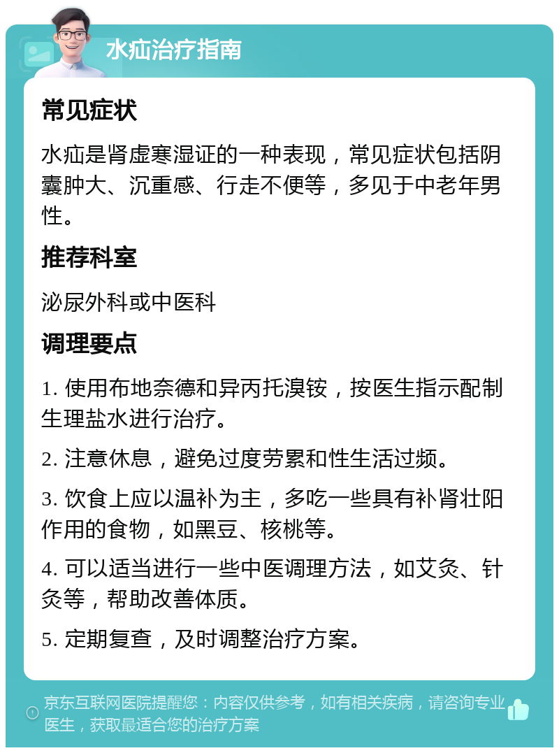 水疝治疗指南 常见症状 水疝是肾虚寒湿证的一种表现，常见症状包括阴囊肿大、沉重感、行走不便等，多见于中老年男性。 推荐科室 泌尿外科或中医科 调理要点 1. 使用布地奈德和异丙托溴铵，按医生指示配制生理盐水进行治疗。 2. 注意休息，避免过度劳累和性生活过频。 3. 饮食上应以温补为主，多吃一些具有补肾壮阳作用的食物，如黑豆、核桃等。 4. 可以适当进行一些中医调理方法，如艾灸、针灸等，帮助改善体质。 5. 定期复查，及时调整治疗方案。