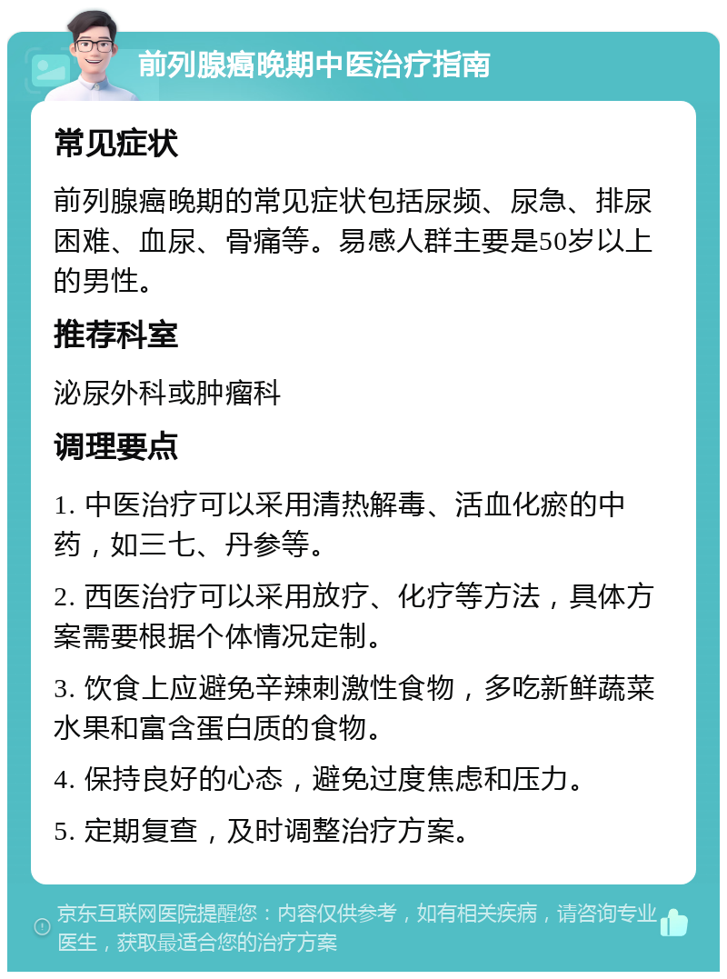 前列腺癌晚期中医治疗指南 常见症状 前列腺癌晚期的常见症状包括尿频、尿急、排尿困难、血尿、骨痛等。易感人群主要是50岁以上的男性。 推荐科室 泌尿外科或肿瘤科 调理要点 1. 中医治疗可以采用清热解毒、活血化瘀的中药，如三七、丹参等。 2. 西医治疗可以采用放疗、化疗等方法，具体方案需要根据个体情况定制。 3. 饮食上应避免辛辣刺激性食物，多吃新鲜蔬菜水果和富含蛋白质的食物。 4. 保持良好的心态，避免过度焦虑和压力。 5. 定期复查，及时调整治疗方案。