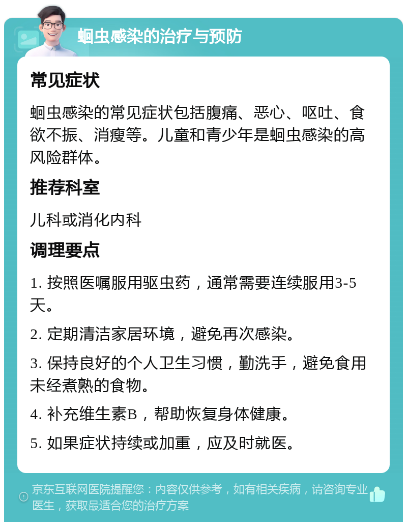 蛔虫感染的治疗与预防 常见症状 蛔虫感染的常见症状包括腹痛、恶心、呕吐、食欲不振、消瘦等。儿童和青少年是蛔虫感染的高风险群体。 推荐科室 儿科或消化内科 调理要点 1. 按照医嘱服用驱虫药，通常需要连续服用3-5天。 2. 定期清洁家居环境，避免再次感染。 3. 保持良好的个人卫生习惯，勤洗手，避免食用未经煮熟的食物。 4. 补充维生素B，帮助恢复身体健康。 5. 如果症状持续或加重，应及时就医。