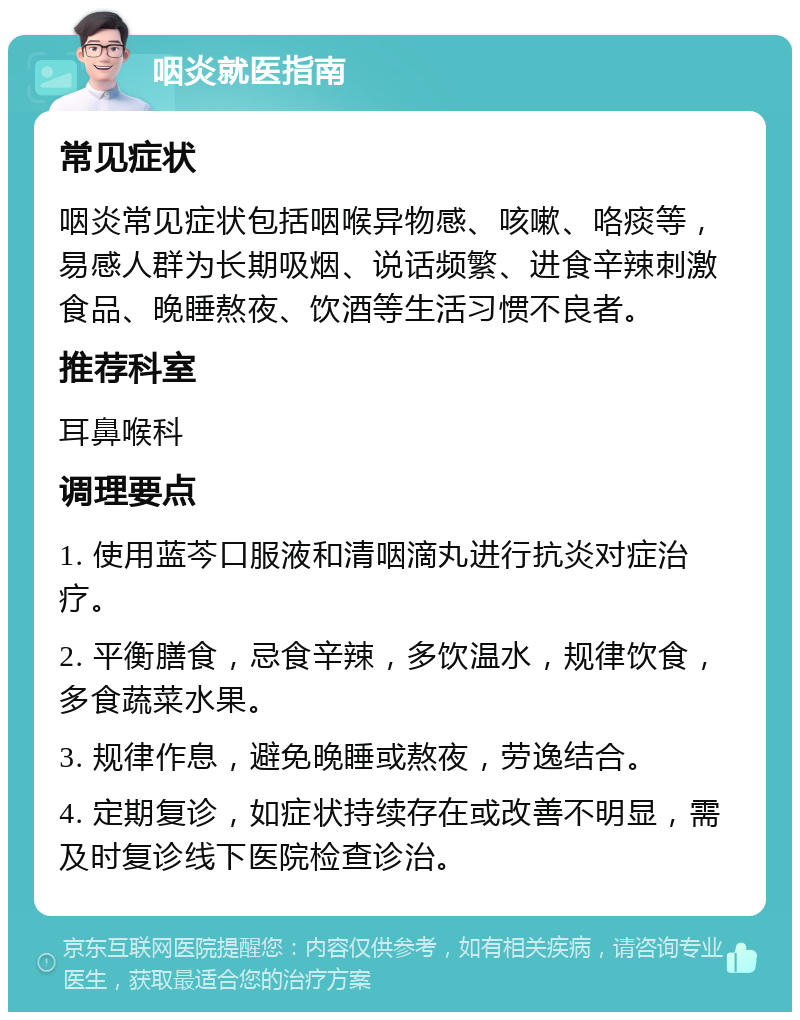 咽炎就医指南 常见症状 咽炎常见症状包括咽喉异物感、咳嗽、咯痰等，易感人群为长期吸烟、说话频繁、进食辛辣刺激食品、晚睡熬夜、饮酒等生活习惯不良者。 推荐科室 耳鼻喉科 调理要点 1. 使用蓝芩口服液和清咽滴丸进行抗炎对症治疗。 2. 平衡膳食，忌食辛辣，多饮温水，规律饮食，多食蔬菜水果。 3. 规律作息，避免晚睡或熬夜，劳逸结合。 4. 定期复诊，如症状持续存在或改善不明显，需及时复诊线下医院检查诊治。