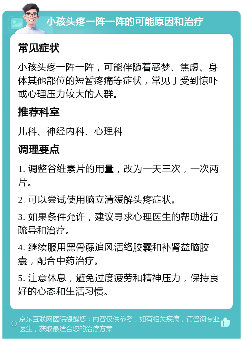 小孩头疼一阵一阵的可能原因和治疗 常见症状 小孩头疼一阵一阵，可能伴随着恶梦、焦虑、身体其他部位的短暂疼痛等症状，常见于受到惊吓或心理压力较大的人群。 推荐科室 儿科、神经内科、心理科 调理要点 1. 调整谷维素片的用量，改为一天三次，一次两片。 2. 可以尝试使用脑立清缓解头疼症状。 3. 如果条件允许，建议寻求心理医生的帮助进行疏导和治疗。 4. 继续服用黑骨藤追风活络胶囊和补肾益脑胶囊，配合中药治疗。 5. 注意休息，避免过度疲劳和精神压力，保持良好的心态和生活习惯。